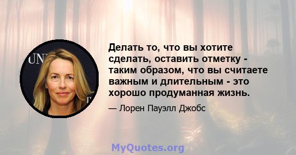 Делать то, что вы хотите сделать, оставить отметку - таким образом, что вы считаете важным и длительным - это хорошо продуманная жизнь.