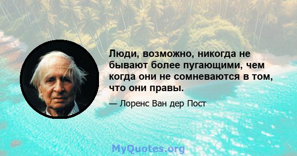 Люди, возможно, никогда не бывают более пугающими, чем когда они не сомневаются в том, что они правы.