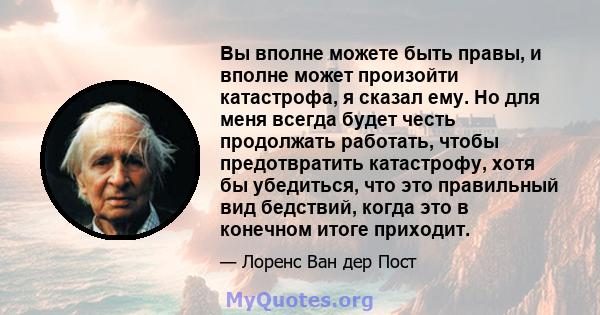 Вы вполне можете быть правы, и вполне может произойти катастрофа, я сказал ему. Но для меня всегда будет честь продолжать работать, чтобы предотвратить катастрофу, хотя бы убедиться, что это правильный вид бедствий,