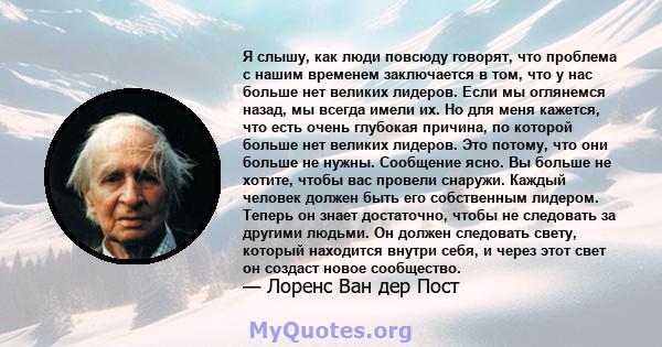 Я слышу, как люди повсюду говорят, что проблема с нашим временем заключается в том, что у нас больше нет великих лидеров. Если мы оглянемся назад, мы всегда имели их. Но для меня кажется, что есть очень глубокая