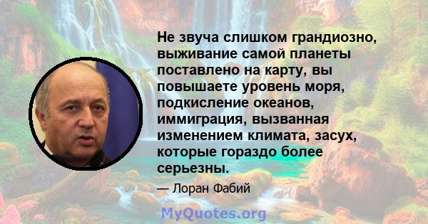 Не звуча слишком грандиозно, выживание самой планеты поставлено на карту, вы повышаете уровень моря, подкисление океанов, иммиграция, вызванная изменением климата, засух, которые гораздо более серьезны.