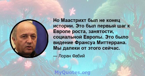 Но Маастрихт был не конец истории. Это был первый шаг к Европе роста, занятости, социальной Европы. Это было видение Франсуа Миттеррана. Мы далеки от этого сейчас.