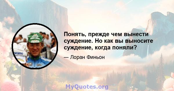 Понять, прежде чем вынести суждение. Но как вы выносите суждение, когда поняли?