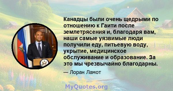 Канадцы были очень щедрыми по отношению к Гаити после землетрясения и, благодаря вам, наши самые уязвимые люди получили еду, питьевую воду, укрытие, медицинское обслуживание и образование. За это мы чрезвычайно