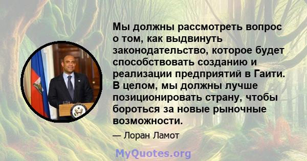 Мы должны рассмотреть вопрос о том, как выдвинуть законодательство, которое будет способствовать созданию и реализации предприятий в Гаити. В целом, мы должны лучше позиционировать страну, чтобы бороться за новые