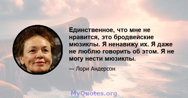 Единственное, что мне не нравится, это бродвейские мюзиклы. Я ненавижу их. Я даже не люблю говорить об этом. Я не могу нести мюзиклы.