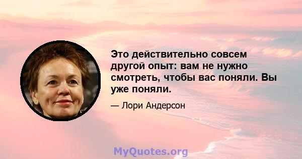 Это действительно совсем другой опыт: вам не нужно смотреть, чтобы вас поняли. Вы уже поняли.