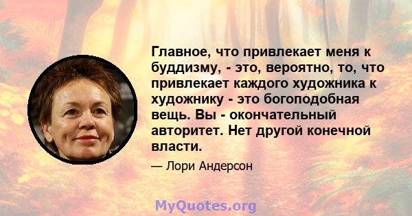 Главное, что привлекает меня к буддизму, - это, вероятно, то, что привлекает каждого художника к художнику - это богоподобная вещь. Вы - окончательный авторитет. Нет другой конечной власти.