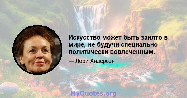 Искусство может быть занято в мире, не будучи специально политически вовлеченным.