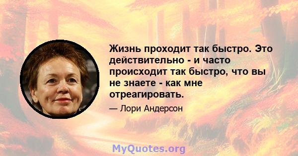 Жизнь проходит так быстро. Это действительно - и часто происходит так быстро, что вы не знаете - как мне отреагировать.