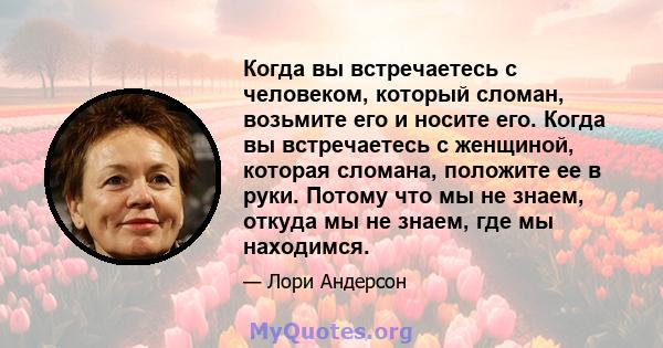 Когда вы встречаетесь с человеком, который сломан, возьмите его и носите его. Когда вы встречаетесь с женщиной, которая сломана, положите ее в руки. Потому что мы не знаем, откуда мы не знаем, где мы находимся.