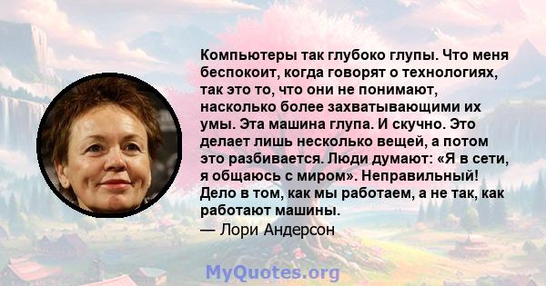 Компьютеры так глубоко глупы. Что меня беспокоит, когда говорят о технологиях, так это то, что они не понимают, насколько более захватывающими их умы. Эта машина глупа. И скучно. Это делает лишь несколько вещей, а потом 