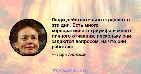 Люди действительно страдают в эти дни. Есть много корпоративного триумфа и много личного отчаяния, поскольку они задаются вопросом, на что они работают.