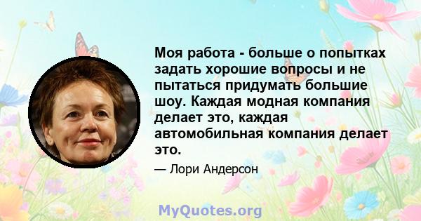 Моя работа - больше о попытках задать хорошие вопросы и не пытаться придумать большие шоу. Каждая модная компания делает это, каждая автомобильная компания делает это.