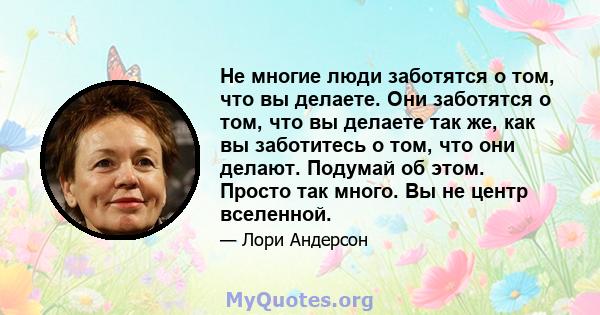 Не многие люди заботятся о том, что вы делаете. Они заботятся о том, что вы делаете так же, как вы заботитесь о том, что они делают. Подумай об этом. Просто так много. Вы не центр вселенной.