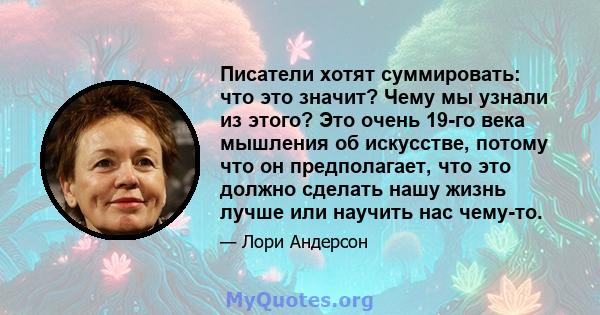 Писатели хотят суммировать: что это значит? Чему мы узнали из этого? Это очень 19-го века мышления об искусстве, потому что он предполагает, что это должно сделать нашу жизнь лучше или научить нас чему-то.