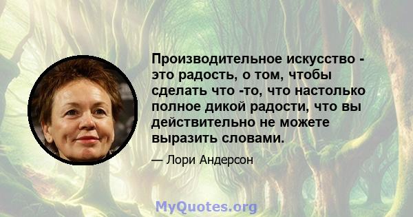 Производительное искусство - это радость, о том, чтобы сделать что -то, что настолько полное дикой радости, что вы действительно не можете выразить словами.