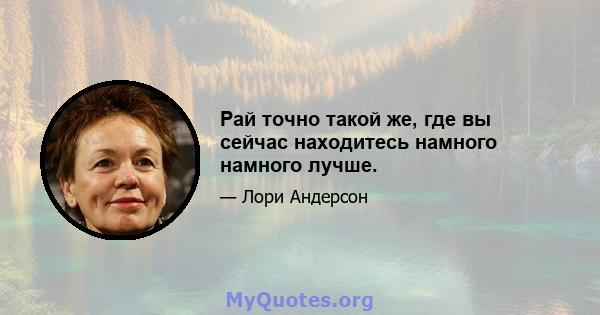 Рай точно такой же, где вы сейчас находитесь намного намного лучше.