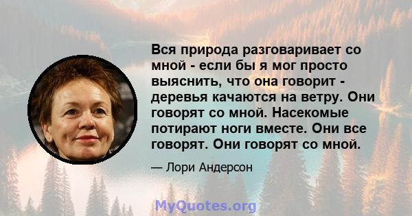 Вся природа разговаривает со мной - если бы я мог просто выяснить, что она говорит - деревья качаются на ветру. Они говорят со мной. Насекомые потирают ноги вместе. Они все говорят. Они говорят со мной.