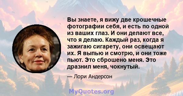 Вы знаете, я вижу две крошечные фотографии себя, и есть по одной из ваших глаз. И они делают все, что я делаю. Каждый раз, когда я зажигаю сигарету, они освещают их. Я выпью и смотрю, и они тоже пьют. Это сброшено меня. 