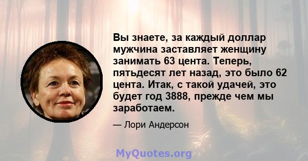 Вы знаете, за каждый доллар мужчина заставляет женщину занимать 63 цента. Теперь, пятьдесят лет назад, это было 62 цента. Итак, с такой удачей, это будет год 3888, прежде чем мы заработаем.