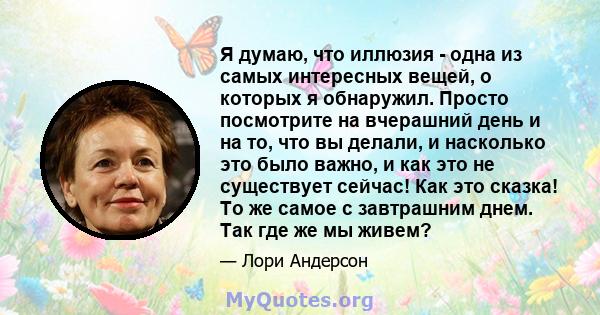 Я думаю, что иллюзия - одна из самых интересных вещей, о которых я обнаружил. Просто посмотрите на вчерашний день и на то, что вы делали, и насколько это было важно, и как это не существует сейчас! Как это сказка! То же 