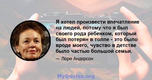 Я хотел произвести впечатление на людей, потому что я был своего рода ребенком, который был потерян в толпе - это было вроде моего, чувство в детстве было частью большой семьи.