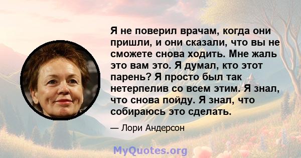 Я не поверил врачам, когда они пришли, и они сказали, что вы не сможете снова ходить. Мне жаль это вам это. Я думал, кто этот парень? Я просто был так нетерпелив со всем этим. Я знал, что снова пойду. Я знал, что