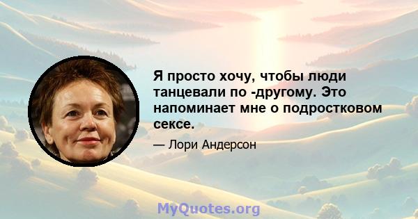 Я просто хочу, чтобы люди танцевали по -другому. Это напоминает мне о подростковом сексе.