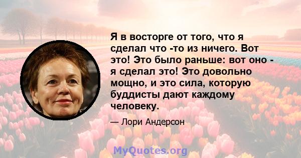 Я в восторге от того, что я сделал что -то из ничего. Вот это! Это было раньше: вот оно - я сделал это! Это довольно мощно, и это сила, которую буддисты дают каждому человеку.