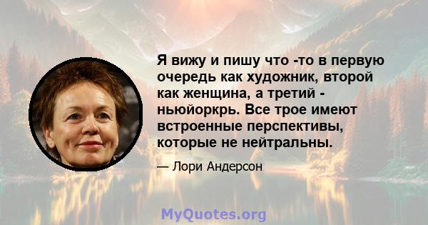 Я вижу и пишу что -то в первую очередь как художник, второй как женщина, а третий - ньюйоркрь. Все трое имеют встроенные перспективы, которые не нейтральны.