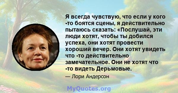 Я всегда чувствую, что если у кого -то боятся сцены, я действительно пытаюсь сказать: «Послушай, эти люди хотят, чтобы ты добился успеха, они хотят провести хороший вечер. Они хотят увидеть что -то действительно