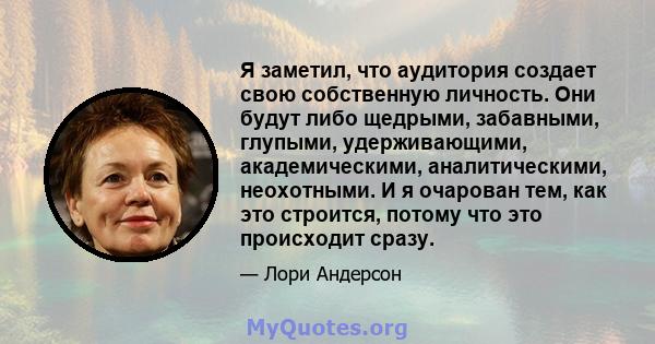 Я заметил, что аудитория создает свою собственную личность. Они будут либо щедрыми, забавными, глупыми, удерживающими, академическими, аналитическими, неохотными. И я очарован тем, как это строится, потому что это