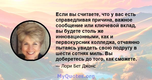 Если вы считаете, что у вас есть справедливая причина, важное сообщение или ключевой вклад, вы будете столь же инновационными, как и первокурсник колледжа, отчаянно пытаясь увидеть свою подругу в шести сотнях миль. Вы