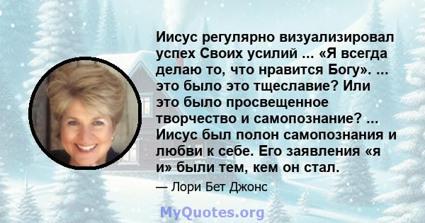 Иисус регулярно визуализировал успех Своих усилий ... «Я всегда делаю то, что нравится Богу». ... это было это тщеславие? Или это было просвещенное творчество и самопознание? ... Иисус был полон самопознания и любви к