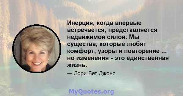 Инерция, когда впервые встречается, представляется недвижимой силой. Мы существа, которые любят комфорт, узоры и повторение ... но изменения - это единственная жизнь.