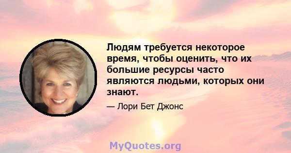 Людям требуется некоторое время, чтобы оценить, что их большие ресурсы часто являются людьми, которых они знают.