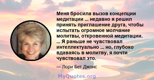 Меня бросила вызов концепции медитации ... недавно я решил принять приглашение друга, чтобы испытать огромное молчание молитвы, откровенной медитации. ... Я раньше не чувствовал интеллектуально ... но, глубоко вдаваясь