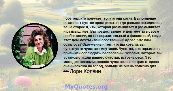 Горе тем, кто получает то, что они хотят. Выполнение оставляет пустое пространство, где раньше находилось ваше старое я, «я», которая размышляет и размышляет и размышляет. Вы предоставляете дом мечты в своем