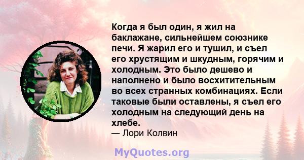 Когда я был один, я жил на баклажане, сильнейшем союзнике печи. Я жарил его и тушил, и съел его хрустящим и шкудным, горячим и холодным. Это было дешево и наполнено и было восхитительным во всех странных комбинациях.