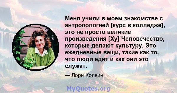 Меня учили в моем знакомстве с антропологией [курс в колледже], это не просто великие произведения [Ху] Человечество, которые делают культуру. Это ежедневные вещи, такие как то, что люди едят и как они это служат.