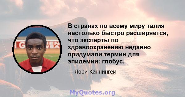 В странах по всему миру талия настолько быстро расширяется, что эксперты по здравоохранению недавно придумали термин для эпидемии: глобус.