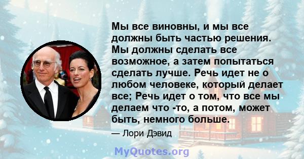 Мы все виновны, и мы все должны быть частью решения. Мы должны сделать все возможное, а затем попытаться сделать лучше. Речь идет не о любом человеке, который делает все; Речь идет о том, что все мы делаем что -то, а