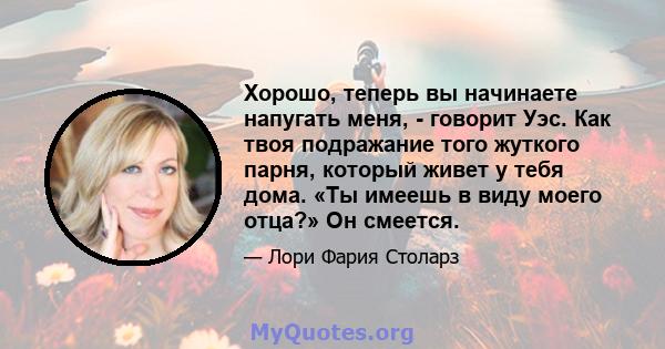 Хорошо, теперь вы начинаете напугать меня, - говорит Уэс. Как твоя подражание того жуткого парня, который живет у тебя дома. «Ты имеешь в виду моего отца?» Он смеется.