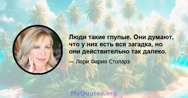 Люди такие глупые. Они думают, что у них есть вся загадка, но они действительно так далеко.