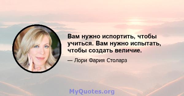 Вам нужно испортить, чтобы учиться. Вам нужно испытать, чтобы создать величие.