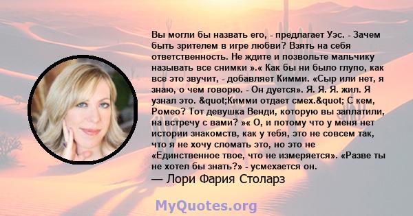 Вы могли бы назвать его, - предлагает Уэс. - Зачем быть зрителем в игре любви? Взять на себя ответственность. Не ждите и позвольте мальчику называть все снимки ».« Как бы ни было глупо, как все это звучит, - добавляет