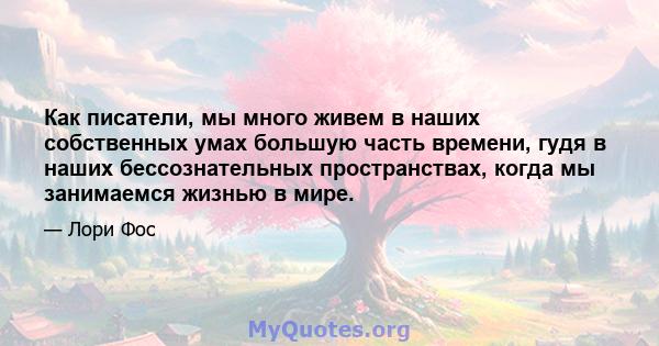 Как писатели, мы много живем в наших собственных умах большую часть времени, гудя в наших бессознательных пространствах, когда мы занимаемся жизнью в мире.