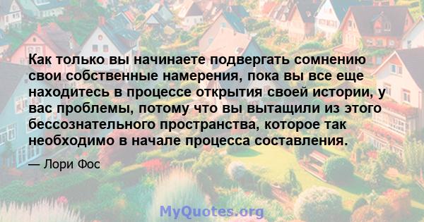 Как только вы начинаете подвергать сомнению свои собственные намерения, пока вы все еще находитесь в процессе открытия своей истории, у вас проблемы, потому что вы вытащили из этого бессознательного пространства,