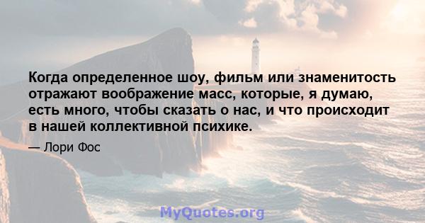 Когда определенное шоу, фильм или знаменитость отражают воображение масс, которые, я думаю, есть много, чтобы сказать о нас, и что происходит в нашей коллективной психике.